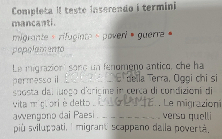 Completa il testo inserendo i termini 
mancanti. 
migrante « rifugiato » poveri • guerre • 
popolamento 
Le migrazioní sono un fenomeno antico, che ha 
perrnesso il ._ della Terra. Oggi chi sí 
sposta dal luogo d'origine in cerca di condizioni di 
vita migliori è detto _. Le migrazioni 
avvengono dai Paesi _verso quelli 
più sviluppati. I migranti scappano dalla povertà,