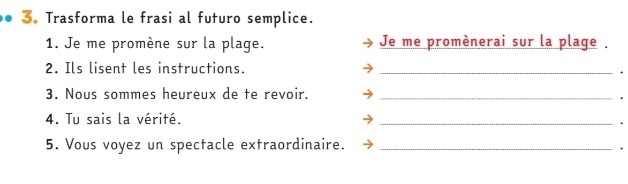 3。 Trasforma le frasi al futuro semplice. 
1. Je me promène sur la plage. Je me promènerai sur la plage . 
2. Ils lisent les instructions._ 
. 
3. Nous sommes heureux de te revoir._ 
. 
4. Tu sais la vérité. _. 
5. Vous voyez un spectacle extraordinaire._ 
.