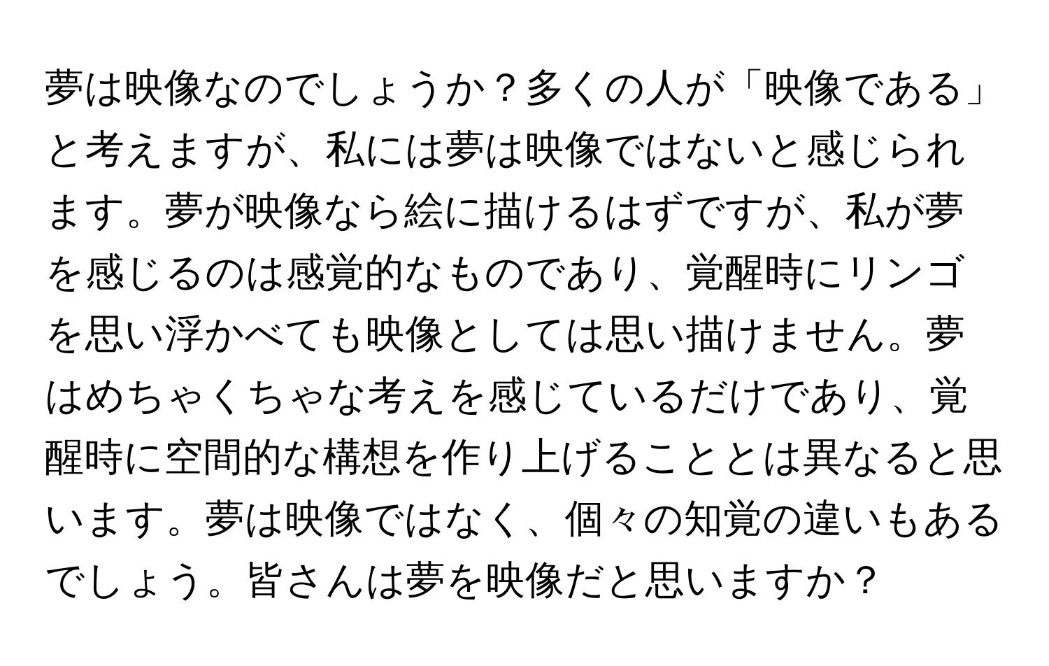 夢は映像なのでしょうか？多くの人が「映像である」と考えますが、私には夢は映像ではないと感じられます。夢が映像なら絵に描けるはずですが、私が夢を感じるのは感覚的なものであり、覚醒時にリンゴを思い浮かべても映像としては思い描けません。夢はめちゃくちゃな考えを感じているだけであり、覚醒時に空間的な構想を作り上げることとは異なると思います。夢は映像ではなく、個々の知覚の違いもあるでしょう。皆さんは夢を映像だと思いますか？