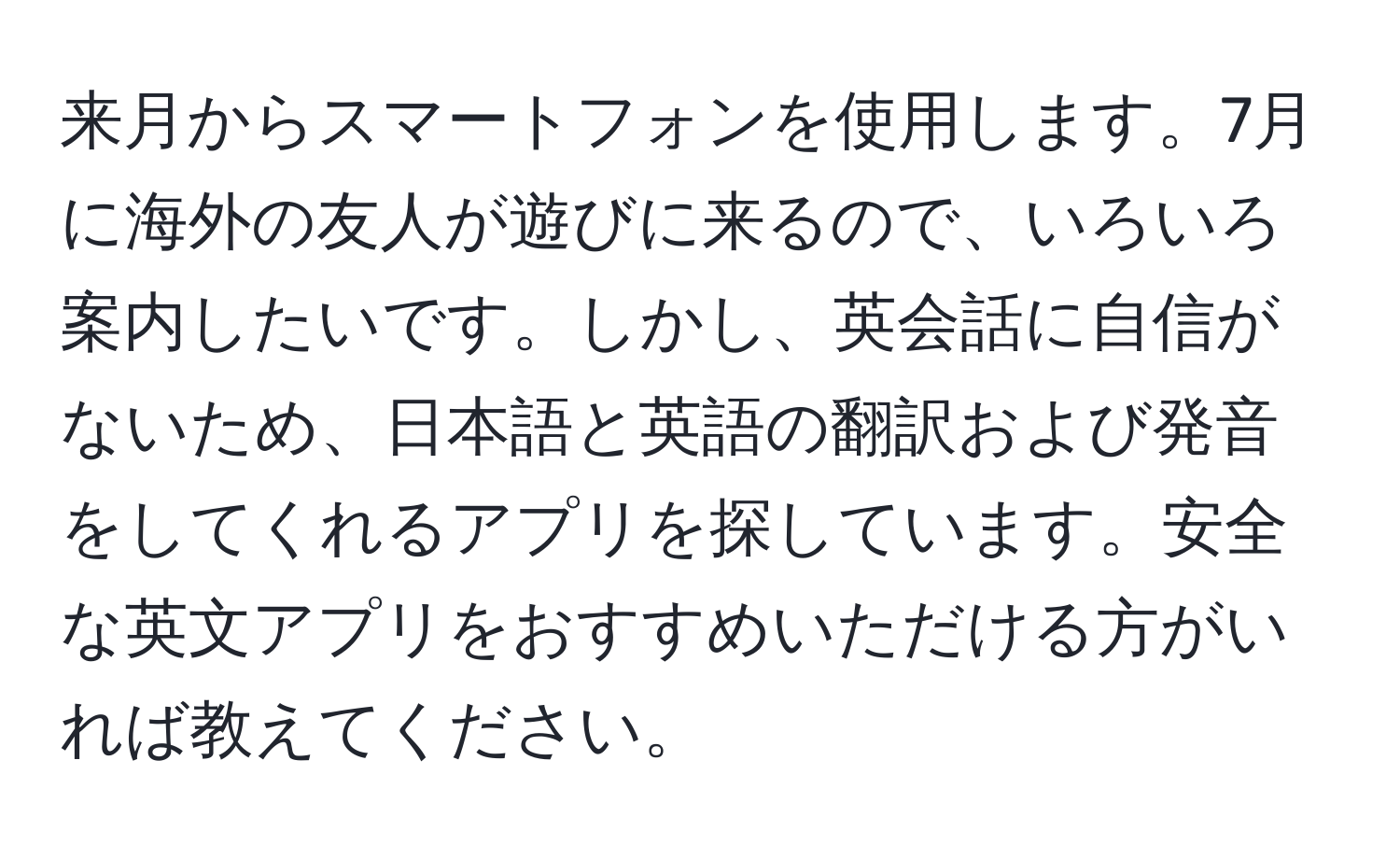 来月からスマートフォンを使用します。7月に海外の友人が遊びに来るので、いろいろ案内したいです。しかし、英会話に自信がないため、日本語と英語の翻訳および発音をしてくれるアプリを探しています。安全な英文アプリをおすすめいただける方がいれば教えてください。