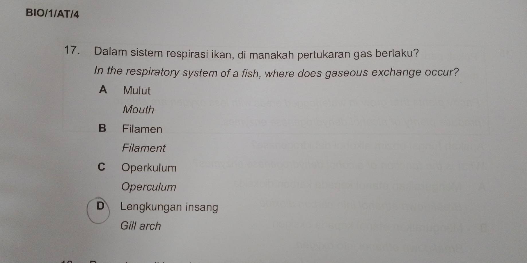 BIO/1/AT/4
17. Dalam sistem respirasi ikan, di manakah pertukaran gas berlaku?
In the respiratory system of a fish, where does gaseous exchange occur?
A Mulut
Mouth
B Filamen
Filament
C Operkulum
Operculum
D Lengkungan insang
Gill arch