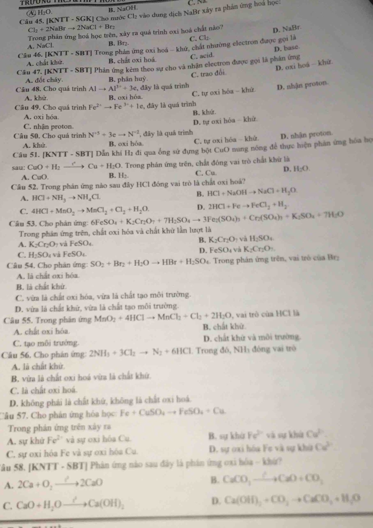 A H₂O. B. NaOH. C. Na.
Câu 45. [KNTT - SGK] Cho nước Cl₂ vào dung dịch NaBr xảy ra phản ứng hoá học:
Cl_2+2NaBrto 2NaCl+Br_2
Trong phản ứng hoá học trên, xảy ra quá trình oxỉ hoá chất nào?
D. NaBr.
A. NaCl. B. Br₂. C. Cl₂
Câu 46. [KNTT - SBT] Trong phản ứng oxi hoá - khử, chất nhường electron được gọi là
D, base.
A. chất khử. B. chất oxi hoá. C. acid.
D. oxi hoá - khử.
Câu 47. [KNTT - SBT] Phản ứng kèm theo sự cho và nhận electron được gọi là phản ứng
C. trao đổi.
A. đốt cháy. B. phân huỷ.
Câu 48. Cho quá trình Al to Al^(3+)+3e :, đây là quá trình
A. khử. B. oxi hóa.
C. tự oxi hóa - khữ D. nhận proton.
Câu 49. Cho quá trình Fe^(2+)to Fe^(3+)+1e , đây là quá trình
B. khử.
A. oxi hóa.
D. tự oxi hỏa - khử.
C. nhận proton.
Câu 50. Cho quá trình N^(+5)+3eto N^(-2) , đây là quá trình
C. tự oxỉ hóa - khử D. nhận proton.
A. khử. B. oxi hóa.
Câu 51. [KNTT - SBT] Dẫn khí H₂ đi qua ống sứ đựng bột CuO nung nóng đề thực hiện phản ứng hòa họ
sau: CuO+H_2 ) Cu+H_2O D. Trong phản ứng trên, chất đóng vai trò chất khử là
A. CuO. H_2. C. Cu.
D. H_2O.
B.
Câu 52. Trong phản ứng nào sau đây HCl đóng vai trò là chất oxi hoả?
A. HCl+NH_3to NH_4Cl.
B. HCl+NaOHto NaCl+H_2O.
C. 4HCl+MnO_2to MnCl_2+Cl_2+H_2O.
D. 2HCl+Feto FeCl_2+H_2
Câu 53. Cho phản ứng: 6Fe SO_4+K_2Cr_2O_7+7H_2SO_4to 3Fe_2(SO_4)_3+Cr_2(SO_4)_3+K_2SO_4+7H_2O
Trong phản ứng trên, chất oxi hóa và chất khữ lần lượt là
B. K_2Cr_2O_7 và H_2SO_4.
A. K_2Cr_2O_7 và FeSO
D. FeSO_4 và K_2Cr_2O_7.
C. H_2SO_4 và FeSO₄.
Câu 54. Cho phản ứng: SO_2+Br_2+H_2Oto HBr+H_2SO_4. Trong phản ứng trên, vai trò của Brz
A. là chất oxi hóa.
B. là chất khử.
C. vừa là chất oxi hóa, vừa là chất tạo môi trường.
D. vừa là chất khữ, vừa là chất tạo môi trường.
Câu 55. Trong phản ứng MnO_2+4HClto MnCl_2+Cl_2+2H_2O , vai trò của HCl là
A. chất oxi hóa. B. chất khử
C. tạo môi trưởng. D. chất khử và môi trường.
Câu 56. Cho phân ứng: 2NH_3+3Cl_2to N_2+6HCl.  Trong đó, NHà đông vai trò
A. là chất khử
B, vừa là chất oxi hoá vừa là chất khử.
C. là chất oxi hoá.
D. không phải là chất khứ, không là chất oxi hoá.
Câu 57. Cho phân ứng hóa học Fe+CuSO_4to FeSO_4+Cu
Trong phản ứng trên xây ra
A, sự khử Fe^(2+) và sự oxi hóa Cu. B. sự khù Fe^(2+) và sự khử Cu^P.
C. sự oxi hóa Fe và sự oxi hóa Cu. D. sự oxi hóa Fe và sự khù Ca^3
Sâu 58. [KNTT - SBT] Phân ứng nào sau đây là phân ứng 0xi hóa - khứ?
A. 2Ca+O_2to 2CaO
B. CaCO_3xrightarrow C+CaO+CO_3
C. CaO+H_2Oto Ca(OH)_2 D. Ca(OH)_2+CO_2to CaCO_3+H_2O