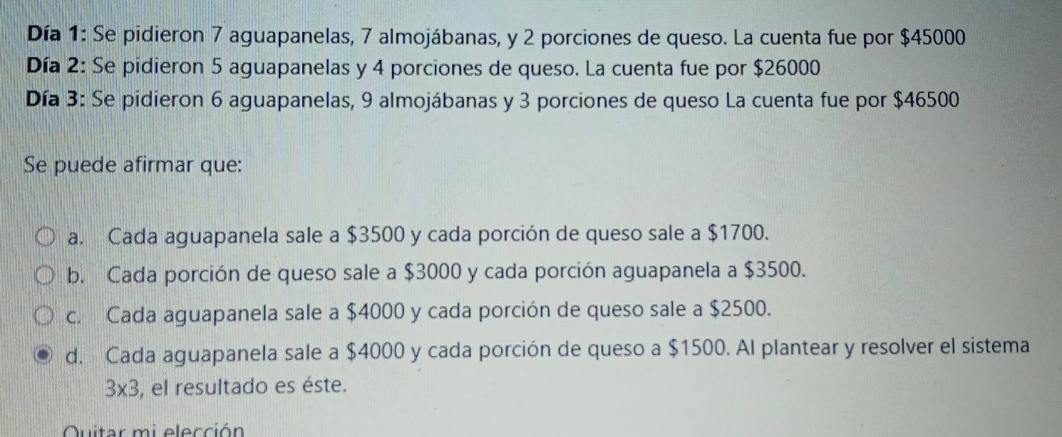 Día 1: Se pidieron 7 aguapanelas, 7 almojábanas, y 2 porciones de queso. La cuenta fue por $45000
Día 2: Se pidieron 5 aguapanelas y 4 porciones de queso. La cuenta fue por $26000
Día 3: Se pidieron 6 aguapanelas, 9 almojábanas y 3 porciones de queso La cuenta fue por $46500
Se puede afirmar que:
a. Cada aguapanela sale a $3500 y cada porción de queso sale a $1700.
b. Cada porción de queso sale a $3000 y cada porción aguapanela a $3500.
c. Cada aguapanela sale a $4000 y cada porción de queso sale a $2500.
d. Cada aguapanela sale a $4000 y cada porción de queso a $1500. Al plantear y resolver el sistema
3* 3 , el resultado es éste.
Quitar mi elección