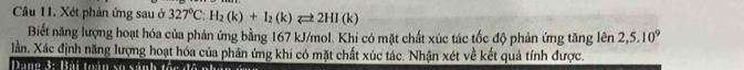 Xét phản ứng sau ở 327^0C:H_2(k)+I_2(k)leftharpoons 2HI(k)
Biết năng lượng hoạt hóa của phản ứng bằng 167 kJ/mol. Khi có mặt chất xúc tác tốc độ phản ứng tăng len 2,5.10^9
lần. Xác định năng lượng hoạt hóa của phản ứng khi có mặt chất xúc tác. Nhận xét về kết quả tính được.