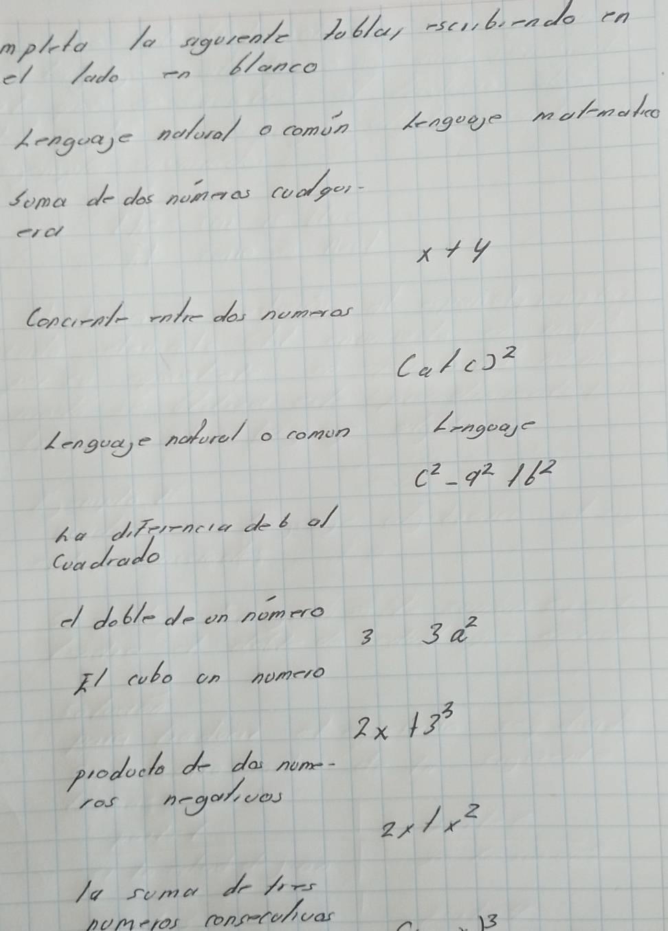 mpleta la siqurentc lobla, rsc,6orndo rn 
el lado in blanco 
Lenguage nalod o comin lengage matmateo 
Soma de dos nomeras cudges 
erd
x+y
Conciral- rlre dos numeros 
Ca/()^2 
Lenguage neforel o comon 
Iingogge
c^2-9^216^2
ha diffrrncia deb of 
Goadrado 
el doble de on nomero 
3 3a^2
FI cobo on nomero
2x+3^3
producto do dos nume 
ros negalives
2x|x^2
Ia suma do fors 
numeros consecchvas 
13