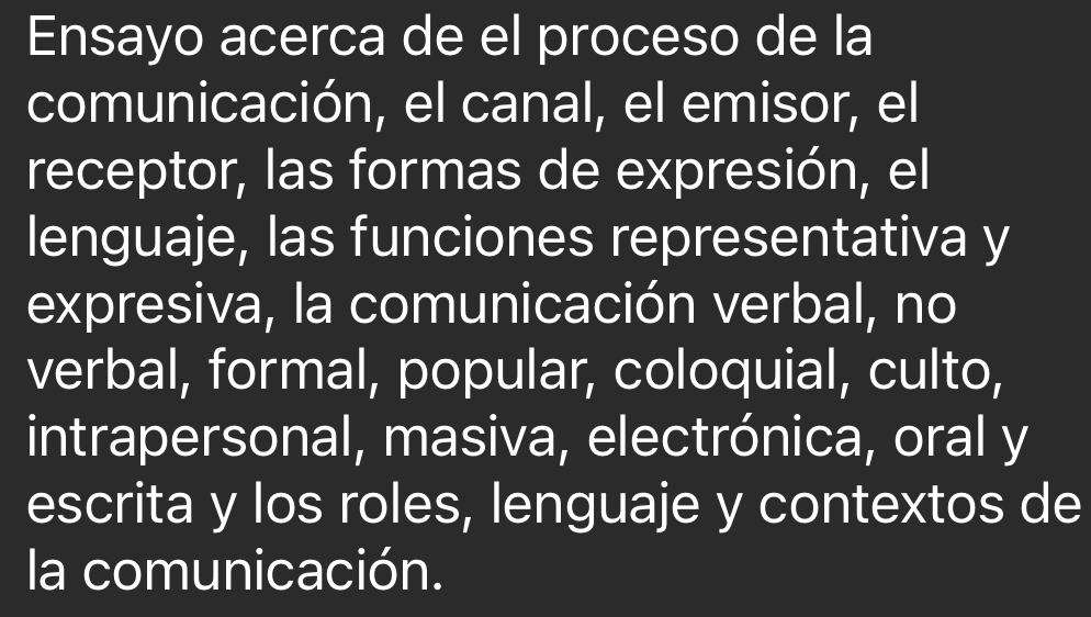 Ensayo acerca de el proceso de la 
comunicación, el canal, el emisor, el 
receptor, las formas de expresión, el 
lenguaje, las funciones representativa y 
expresiva, la comunicación verbal, no 
verbal, formal, popular, coloquial, culto, 
intrapersonal, masiva, electrónica, oral y 
escrita y los roles, lenguaje y contextos de 
la comunicación.