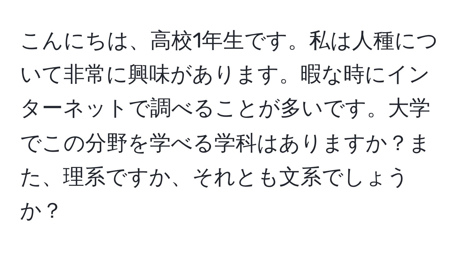 こんにちは、高校1年生です。私は人種について非常に興味があります。暇な時にインターネットで調べることが多いです。大学でこの分野を学べる学科はありますか？また、理系ですか、それとも文系でしょうか？