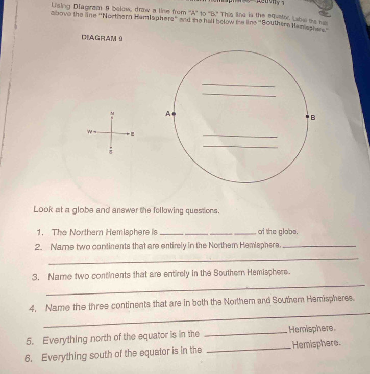 spheres—Actolty 1 
Using Diagram 9 below, draw a line from “A” to “B." This line is the equator. Label the hat 
above the line ''Northern Hemisphere”' and the half below the line “Southern Hemisphers. 
DIAGRAM 9 
_ 
_ 
N A 
B 
w E 
_ 
_ 
s 
Look at a globe and answer the following questions. 
1. The Northern Hemisphere is ____of the globe. 
2. Name two continents that are entirely in the Northern Hemisphere._ 
_ 
_ 
3. Name two continents that are entirely in the Southern Hemisphere. 
_ 
4. Name the three continents that are in both the Northern and Southern Hemispheres. 
5. Everything north of the equator is in the _Hemisphere. 
6. Everything south of the equator is in the _Hemisphere.