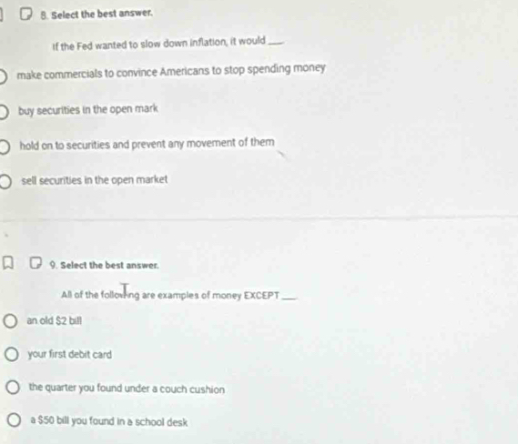 Select the best answer.
If the Fed wanted to slow down inflation, it would_
make commercials to convince Americans to stop spending money
buy securities in the open mark
hold on to securities and prevent any movement of them
sell securities in the open market
9. Select the best answer.
All of the folloving are examples of money EXCEPT_
an old $2 bill
your first debit card
the quarter you found under a couch cushion
a $50 bill you found in a school desk