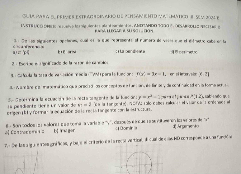 GUIA PARA EL PRIMER EXTRAORDINARIO DE PENSAMIENTO MATEMÁTICO III. SEM 2024‘B
INSTRUCCIONES: resuelve los siguientes planteamientos, ANOTANDO TODO EL DESARROLLO NECESARIO
pARA LLEGAR a SU SOLUCIÓn.
1.- De las siguientes opciones, cual es la que representa el número de veces que el diámetro cabe en la
circunferencia:
a) π (pi) b) El área c) La pendiente d) El perímetro
2.- Escribe el significado de la razón de cambio:
3.- Calcula la tasa de variación media (TVM) para la función: f(x)=3x-1 , en el intervalo: [6,2]
4.- Nombre del matemático que precisó los conceptos de función, de límite y de continuidad en la forma actual.
5.- Determina la ecuación de la recta tangente de la función: y=x^2+1 para el punto P(1,2) , sabiendo que
su pendiente tiene un valor de m=2 (de la tangente). NOTA: solo debes calcular el valor de la ordenada al
origen (b) y formar la ecuación de la recta tangente con la estructura.
6.- Son todos los valores que toma la variable “ y ”, después de que se sustituyeron los valores de “ x ”
a) Contradominio b) Imagen c) Dominio d) Argumento
7.- De las siguientes gráficas, y bajo el criterio de la recta vertical, di cual de ellas NO corresponde a una función: