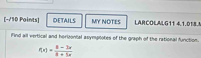 DETAILS MY NOTES LARCOLALG11 4.1.018. 
Find all vertical and horizontal asymptotes of the graph of the rational function.
f(x)= (8-3x)/8+5x 