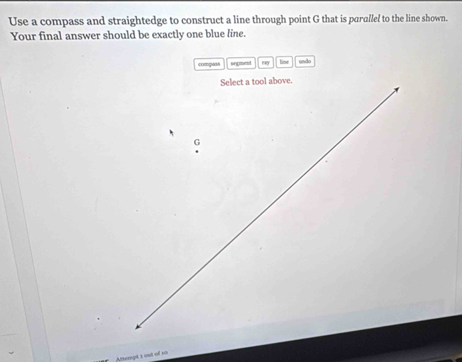 Use a compass and straightedge to construct a line through point G that is parallel to the line shown. 
Your final answer should be exactly one blue line. 
compass segment ray line undo 
Attempt 1 out of 10