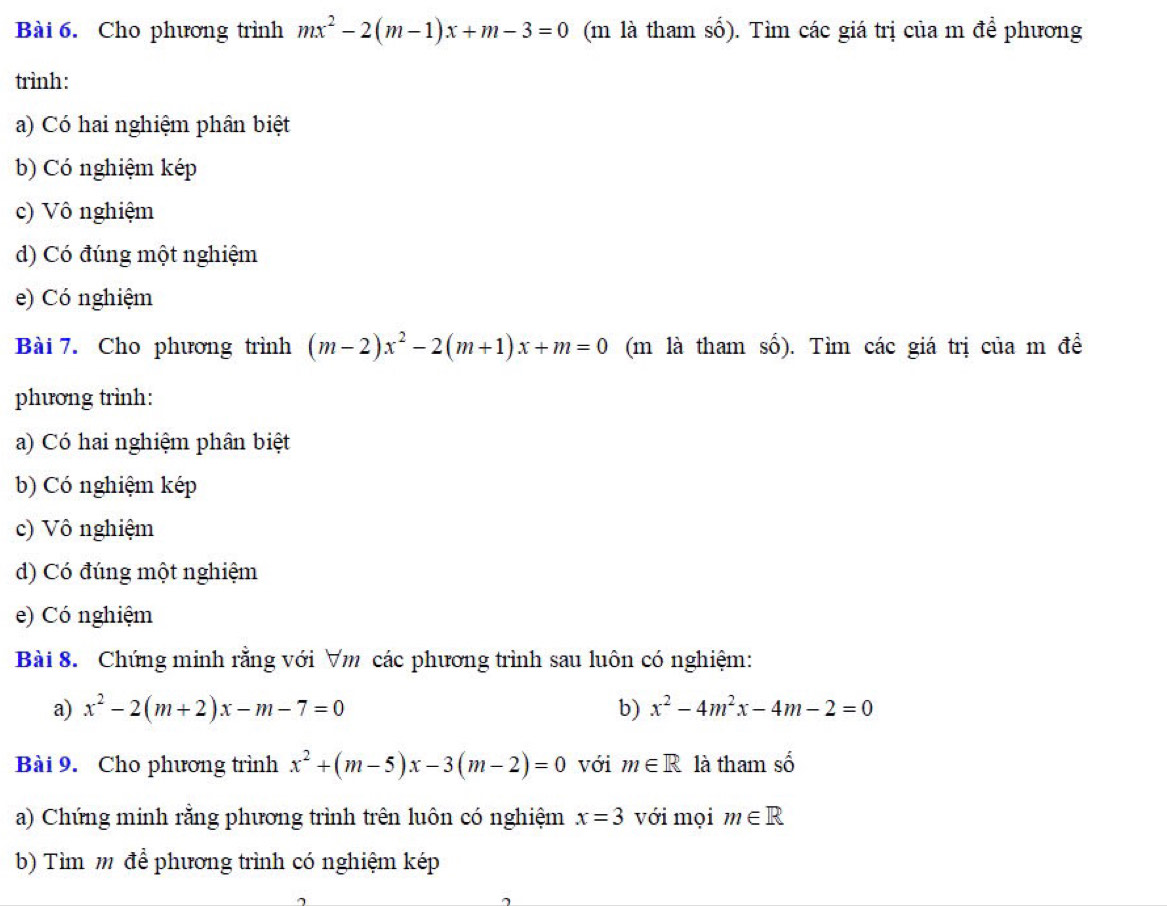 Cho phương trình mx^2-2(m-1)x+m-3=0 (m là tham số). Tìm các giá trị của m để phương 
trình: 
a) Có hai nghiệm phân biệt 
b) Có nghiệm kép 
c) Vô nghiệm 
d) Có đúng một nghiệm 
e) Có nghiệm 
Bài 7. Cho phương trình (m-2)x^2-2(m+1)x+m=0 (m là tham số). Tìm các giá trị của m đề 
phương trình: 
a) Có hai nghiệm phân biệt 
b) Có nghiệm kép 
c) Vô nghiệm 
d) Có đúng một nghiệm 
e) Có nghiệm 
Bài 8. Chứng minh rằng với ∀m các phương trình sau luôn có nghiệm: 
a) x^2-2(m+2)x-m-7=0 b) x^2-4m^2x-4m-2=0
Bài 9. Cho phương trình x^2+(m-5)x-3(m-2)=0 với m∈ R là tham c^(wedge)
a) Chứng minh rằng phương trình trên luôn có nghiệm x=3 với mọi m∈ R
b) Tìm m để phương trình có nghiệm kép