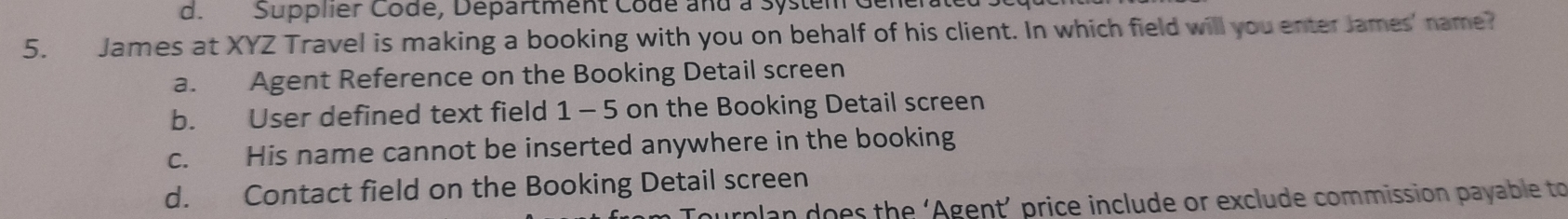 d.Supplier Codé, Départment Codé and a System Generatel
5. James at XYZ Travel is making a booking with you on behalf of his client. In which field will you enter James' name?
a. Agent Reference on the Booking Detail screen
b. User defined text field 1 -5 on the Booking Detail screen
c. His name cannot be inserted anywhere in the booking
d. Contact field on the Booking Detail screen
rplan does the ‘Agent’ price include or exclude commission payable to