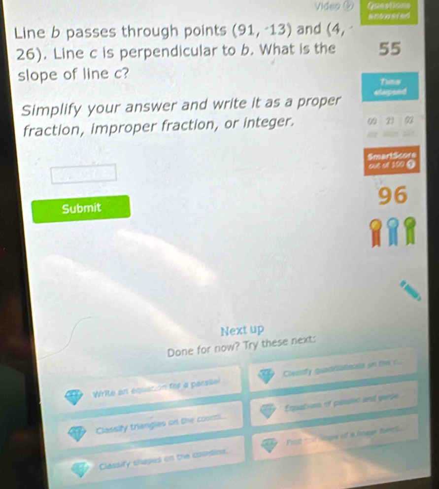 Video ② Questions 
Line b passes through points (91,-13) and (4,
26). Line c is perpendicular to b. What is the 55
slope of line c? 
Tunis 
Simplify your answer and write it as a proper elapsed 
fraction, improper fraction, or integer. 
21 92
SmartScore 
out of 100 ③
96
Submit 
Next up 
Done for now? Try these next: 
Write an equatión tor a parsile! Clessdy quatriateres on fie r . 
Classify triangles on the coun Eqquations of pussen and gerse 
Classify shapes on the cauraine. Prot Maue oif a lwen tamol