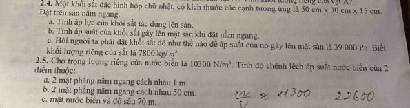 Một khối sắt đặc hình hộp chữ nhật, có kích thước các cạnh tương ứng là 50cm* 30cm* 15cm. 
Đặt trên sản nằm ngang.
a. Tính áp lực của khối sắt tác dụng lên sản.
b. Tính áp suất của khối sắt gây lên mặt sản khi đặt nằm ngang.
c. Hỏi người ta phải đặt khổi sắt đó như thế nào để áp suất của nó gây lên mặt sản là 39 000 Pa. Biết
khối lượng riêng của sắt là 7800kg/m^3
2.5. Cho trọng lượng riêng của nước biển là 10300N/m^3. Tính độ chênh lệch áp suất nước biển của 2
điểm thuộc:
a. 2 mặt phẳng nằm ngang cách nhau 1 m
b. 2 mặt phẳng nằm ngang cách nhau 50 cm.
c. mặt nước biển và độ sâu 70 m.