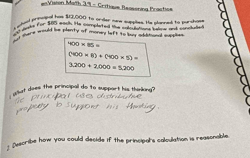 nVision Math 3.9 - Critique Reasoning Practice 
A school principal has $12,000 to order new supplies. He planned to purchase
400 desks for $85 each. He completed the calculations below and concluded 
that there would be plenty of money left to buy additional supplies
400* 85=
(400* 8)+(400* 5)=
3,200+2,000=5,200
[ What does the principal do to support his thinking? 
Describe how you could decide if the principal's calculation is reasonable.