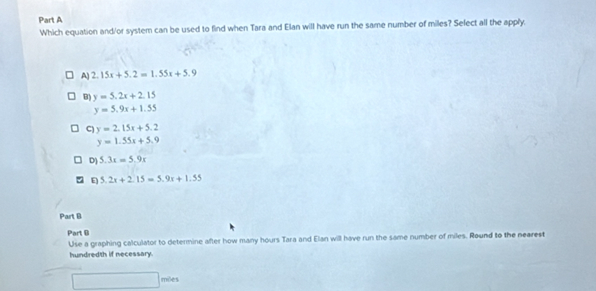 Which equation and/or system can be used to find when Tara and Elan will have run the same number of miles? Sefect all the apply.
A) 2.15x+5.2=1.55x+5.9
B) y=5.2x+2.15
y=5.9x+1.55
C) y=2.15x+5.2
y=1.55x+5.9
D) 5.3x=5.9x
E 5.2x+2.15=5.9x+1.55
Part B
Part B
Use a graphing calculator to determine after how many hours Tara and Elan will have run the same number of miles. Round to the nearest
hundredth if necessary.
miles