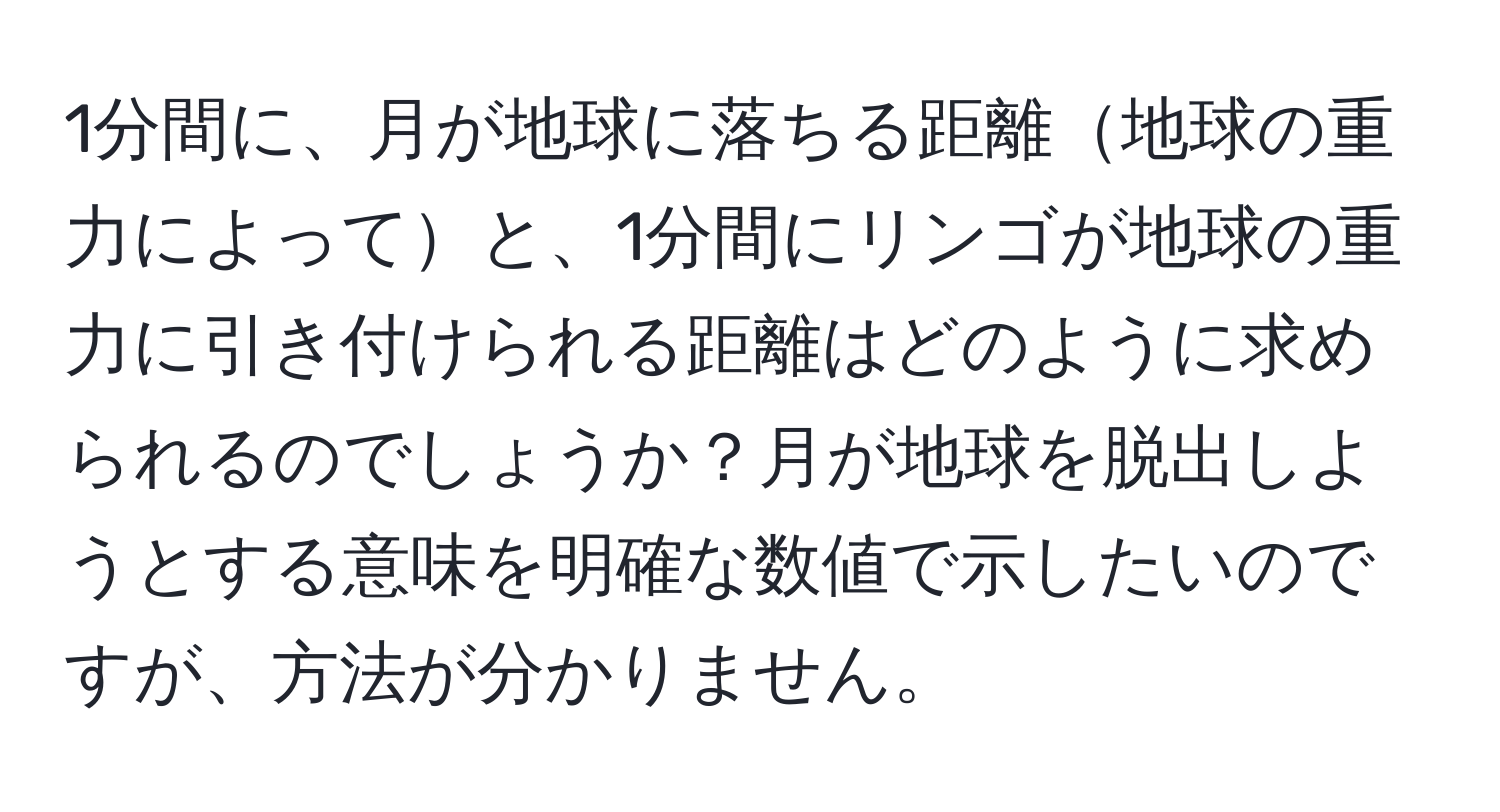 1分間に、月が地球に落ちる距離地球の重力によってと、1分間にリンゴが地球の重力に引き付けられる距離はどのように求められるのでしょうか？月が地球を脱出しようとする意味を明確な数値で示したいのですが、方法が分かりません。