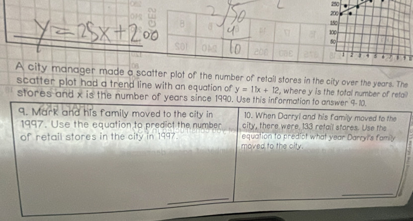 250
200
OPS a B
150
_
100
_ 
_ 
soI
50
2 3 4 5 6 7 B 9
A city manager made a scatter plot of the number of retail stores in the city over the years. The 
scatter plot had a trend line with an equation of y=11x+12 , where y is the total number of retai? 
stores and x is the number of years since 1990. Use this information to answer 9-10. 
9. Mark and his family moved to the city in 10. When Darryl and his family moved to the 
1997. Use the equation to predict the number city, there were 133 retail stores. Use the 
of retail stores in the city in 1997. equation to predict what year Darryl's family 
moved to the city. 
_