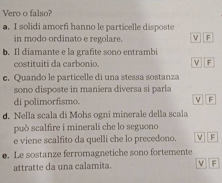 Vero o falso?
a. I solidi amorfi hanno le particelle disposte
in modo ordinato e regolare. V F
b. Il diamante e la grafite sono entrambi
costituiti da carbonio. V F
c. Quando le particelle di una stessa sostanza
sono disposte in maniera diversa si parla
di polimorfismo.
V F
d. Nella scala di Mohs ogni minerale della scala
può scalfire i minerali che lo seguono
e viene scalfito da quelli che lo precedono. V F
e. Le sostanze ferromagnetiche sono fortemente
attratte da una calamita. V F