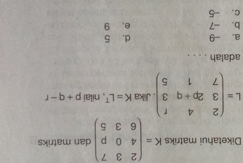 Diketahui matriks K=beginpmatrix 2&3&7 4&0&p 6&3&5endpmatrix dan matriks
L=beginpmatrix 2&4&r 3&2p+q&3 7&1&5endpmatrix. Jika K=L^T , nilai p+q-r
adalah . . . .
a. -9 d. 5
b. -7 e. 9
c. -5