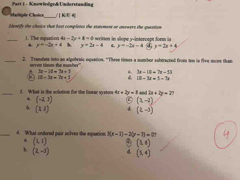 Knowledge&Understanding
Multiple Chnice_ / | K/U 4]
ldentify the choice that best completes the statement or answers the question
_1. The equation 4x-2y+8=0 written in slope y-intercept form is
y=-2x+4 b. y=2x-4 c. y=-2x-4 d y=2x+4
_2. Translate into an algebraic equation. “Three times a number subtracted from ten is five more than
seven times the number".
a 3x-10=7x+5
c. 3x-10=7x-53
6 10-3x=7x+5
d. 10-3x=5-7x
_3. What is the solution for the linear system 4x+2y=8 and 2x+2y=2?
1 (-2,3)
(3,-2)
b. (3,2)
d. (2,-3)
_4. What ordered pair solves the equation 3(x-1)-2(y-3)=0 2
L (1,1)
C (3,6)
b. (2,-3) d. (5,4)