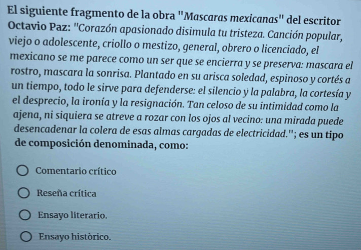 El siguiente fragmento de la obra "Mascaras mexicanas" del escritor
Octavio Paz: ''Corazón apasionado disimula tu tristeza. Canción popular,
viejo o adolescente, criollo o mestizo, general, obrero o licenciado, el
mexicano se me parece como un ser que se encierra y se preserva: mascara el
rostro, mascara la sonrisa. Plantado en su arisca soledad, espinoso y cortés a
un tiempo, todo le sirve para defenderse: el silencio y la palabra, la cortesía y
el desprecio, la ironía y la resignación. Tan celoso de su intimidad como la
ajena, ni siquiera se atreve a rozar con los ojos al vecino: una mirada puede
desencadenar la colera de esas almas cargadas de electricidad.''; es un tipo
de composición denominada, como:
Comentario crítico
Reseña crítica
Ensayo literario.
Ensayo histórico.