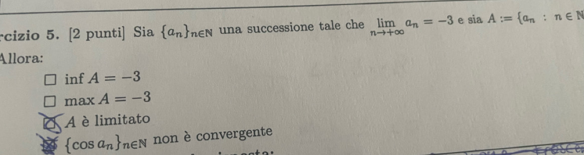 rcizio 5. [2 punti] Sia  a_n _n∈ N una successione tale che limlimits _nto +∈fty a_n=-3 e siaA:= a_n:n∈ N
Allora:
inf A=-3
max A=-3
A è limitato
 cos a_n _n∈ N non è convergente