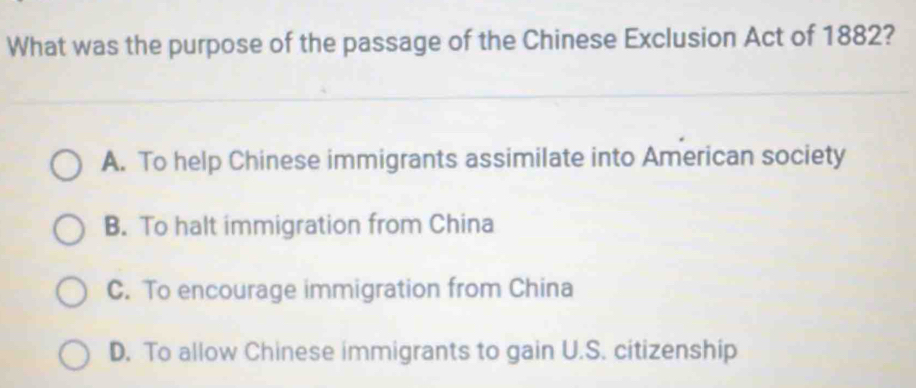 What was the purpose of the passage of the Chinese Exclusion Act of 1882?
A. To help Chinese immigrants assimilate into American society
B. To halt immigration from China
C. To encourage immigration from China
D. To allow Chinese immigrants to gain U.S. citizenship