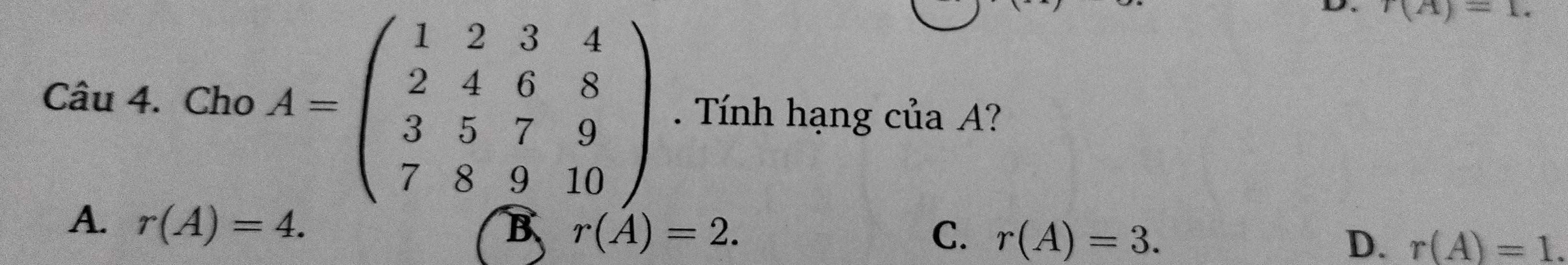 r(A)=1. 
Câu 4. Cho A=beginpmatrix 1&2&3&4 2&4&6&8 3&5&7&9 7&8&9&10endpmatrix. Tính hạng của A?
A. r(A)=4.
B r(A)=2.
C. r(A)=3. D. r(A)=1.