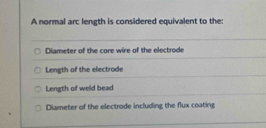 A normal arc length is considered equivalent to the:
Diameter of the core wire of the electrode
Length of the electrode
Length of weld bead
Diameter of the electrode including the flux coating