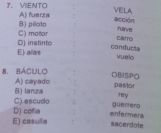 VIENTO
VELA
A) fuerza .
acción
B) piloto
nave
C) motor .
carro
D) instinto
conducta
E) alas
vuelo
8. BÁCULO
OBISPO
A) cayado
pastor
B) lanza
rey
C) escudo
guerrero
D) cofia
enfermera
E) casulla :
sacerdote