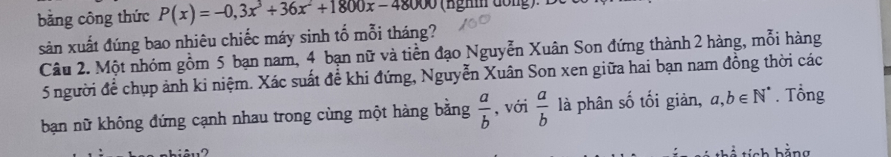 bằng công thức P(x)=-0,3x^3+36x^2+1800x-48000 (nghm đồng). D c 
sản xuất đúng bao nhiêu chiếc máy sinh tố mỗi tháng? 
Câu 2. Một nhóm gồm 5 bạn nam, 4 bạn nữ và tiền đạo Nguyễn Xuân Son đứng thành 2 hàng, mỗi hàng
5 người để chụp ảnh ki niệm. Xác suất để khi đứng, Nguyễn Xuân Son xen giữa hai bạn nam đồng thời các 
ban nữ không đứng cạnh nhau trong cùng một hàng bằng  a/b  , với  a/b  là phân số tối giàn, a,b∈ N^*. Tổng 
ch hằng