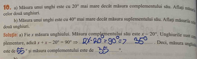 Măsura unui unghi este cu 20° mai mare decât măsura complementului său. Aflați măszi 
celor două unghiuri. 
b) Măsura unuí unghi este cu 40° mai mare decât măsura suplementului său. Aflați măsurile 
două unghiuri. 
Soluție: a) Fie x măsura unghiului. Măsura complementului său este x-20°. Unghiurile sunt com 
plementare, adică x+x-20°=90°= _. Deci, măsura unghia 
este de^c șşi măsura complementului este de _°.