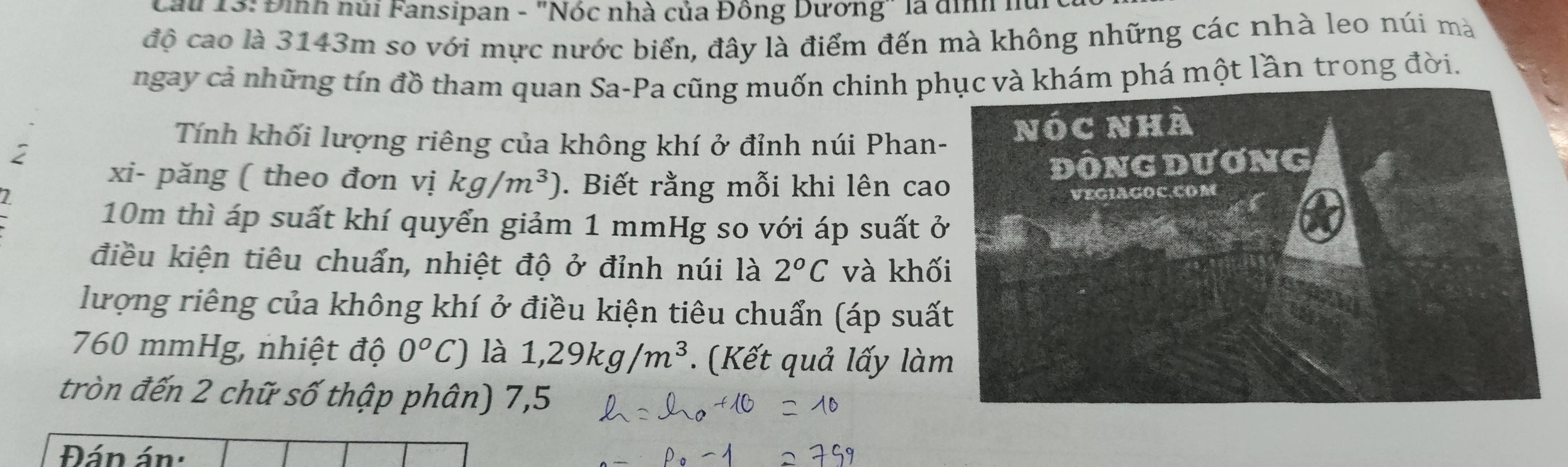 Cầu 13: Đình nũi Fansipan - "Nóc nhà của Đông Dương" là đình hữ 
độ cao là 3143m so với mực nước biển, đây là điểm đến mà không những các nhà leo núi mà 
ngay cả những tín đồ tham quan Sa-Pa cũng muốn chinh phám phá một lần trong đời. 
2 
Tính khối lượng riêng của không khí ở đỉnh núi Phan 
xi- păng ( theo đơn vị kg/m^3). Biết rằng mỗi khi lên ca
10m thì áp suất khí quyển giảm 1 mmHg so với áp suất 
điều kiện tiêu chuẩn, nhiệt độ ở đỉnh núi là 2^oC và khố 
lượng riêng của không khí ở điều kiện tiêu chuẩn (áp suấ
760 mmHg, nhiệt độ 0^oC) là 1,29kg/m^3. (Kết quả lấy là 
tròn đến 2 chữ số thập phân) 7,5
Đán án: