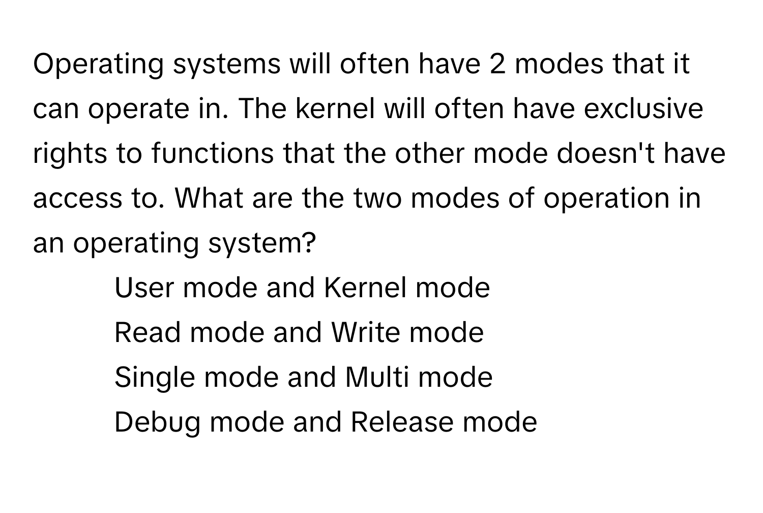 Operating systems will often have 2 modes that it can operate in. The kernel will often have exclusive rights to functions that the other mode doesn't have access to. What are the two modes of operation in an operating system?

1) User mode and Kernel mode 
2) Read mode and Write mode 
3) Single mode and Multi mode 
4) Debug mode and Release mode