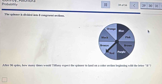 Conróy, Amónura 
Probability . 34 of 56 29 30 31 
The spinner is divided into 8 congruent sections. 
After 96 spins, how many times would Tiffany expect the spinner to land on a color section beginning with the letter "B"?