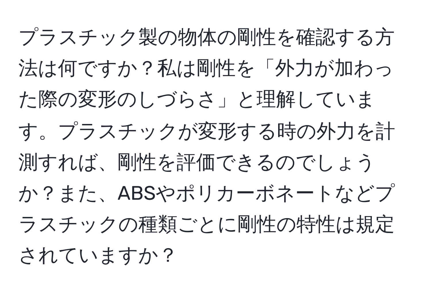 プラスチック製の物体の剛性を確認する方法は何ですか？私は剛性を「外力が加わった際の変形のしづらさ」と理解しています。プラスチックが変形する時の外力を計測すれば、剛性を評価できるのでしょうか？また、ABSやポリカーボネートなどプラスチックの種類ごとに剛性の特性は規定されていますか？