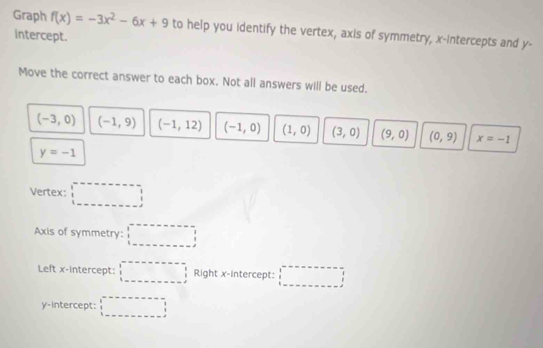 Graph f(x)=-3x^2-6x+9 to help you identify the vertex, axis of symmetry, x-intercepts and y - 
intercept. 
Move the correct answer to each box. Not all answers will be used.
(-3,0) (-1,9) (-1,12) (-1,0) (1,0) (3,0) (9,0) (0,9) x=-1
y=-1
Vertex: □ 
Axis of symmetry: □ 
Left x-inte rcept: □ Right x-intercept: □ 
y-intercept: □