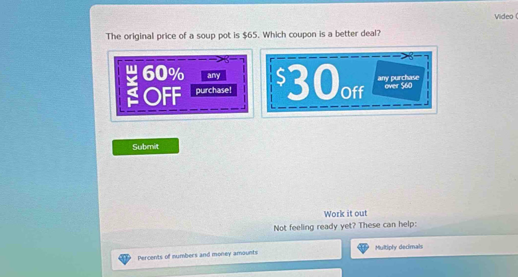 Video 
The original price of a soup pot is $65. Which coupon is a better deal?
60% any 
OFF purchase! $30off any purchase 
over $60
Submit 
Work it out 
Not feeling ready yet? These can help: 
Percents of numbers and money amounts Multiply decimals