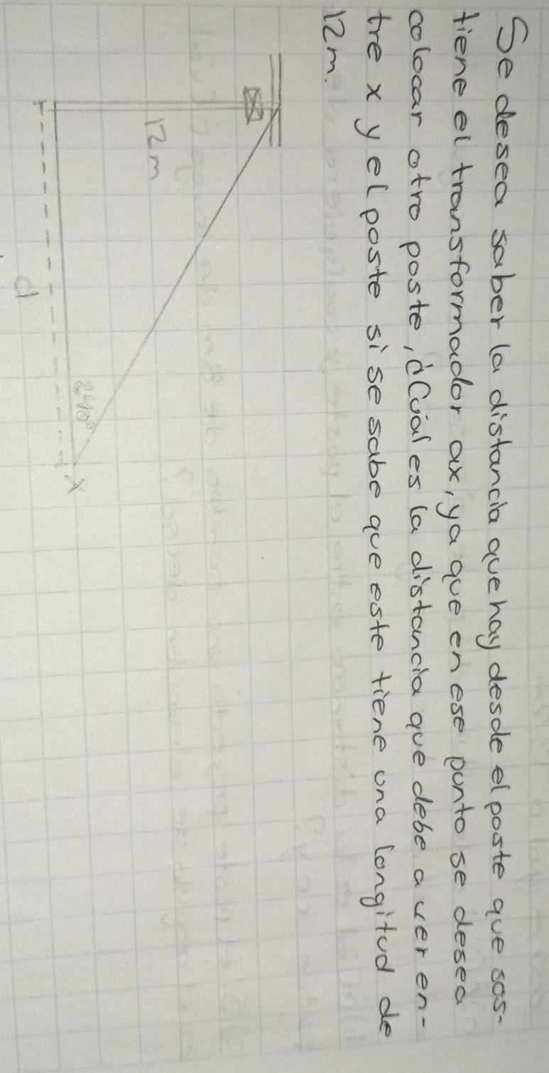 Se desea saber (a distancia avehay desdle elposte aue sos-
fieneel transformador ax, ya aue enese punto se desed
colocar otro poste, d(vales (a distancia aue debe a ver en-
tre x yelposte sise sabe aue este tiene ona longitod de
12m.