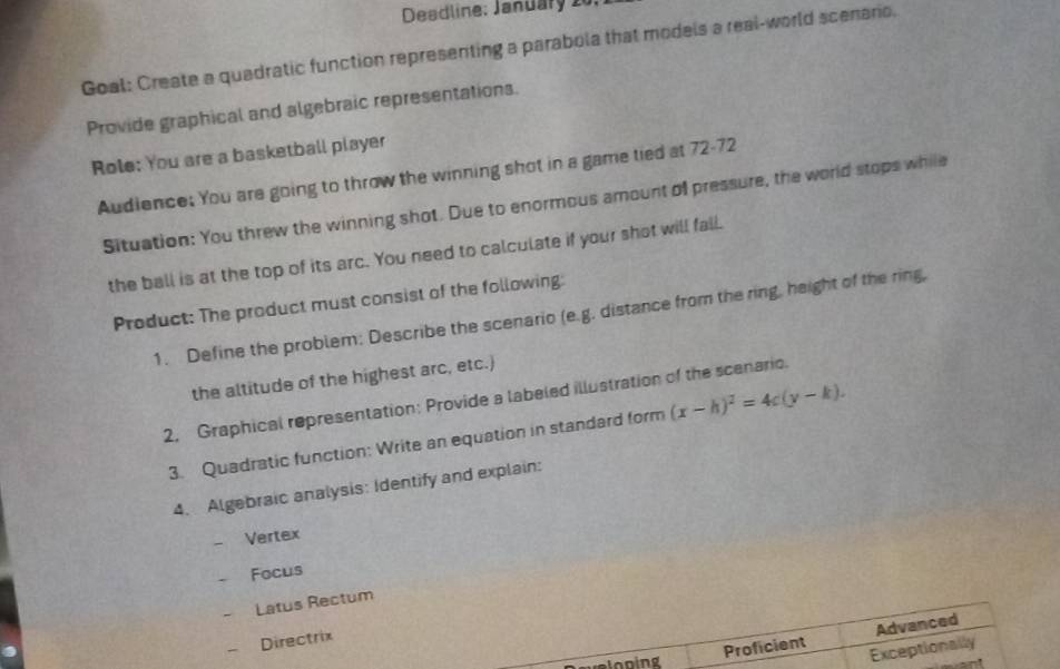 Deadline: January 2
Goal: Create a quadratic function representing a parabola that models a real-world scenario.
Provide graphical and algebraic representations.
Role: You are a basketball player
Audience: You are going to throw the winning shot in a game tied at 72-72
Situation: You threw the winning shot. Due to enormous amount of pressure, the world stops while
the ball is at the top of its arc. You need to calculate if your shot will fall.
Product: The product must consist of the following:
1. Define the problem: Describe the scenario (e.g. distance from the ring, height of the ring,
the altitude of the highest arc, etc.)
2. Graphical representation: Provide a labeled illustration of the scenario.
3. Quadratic function: Write an equation in standard form (x-h)^2=4c(y-k). 
4. Algebraic analysis: Identify and explain:
Vertex
Focus
Latus Rectum
Proficient Advanced
Directrix
Exceptionally