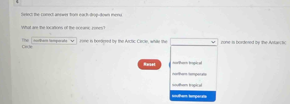 Select the correct answer from each drop-down menu.
What are the locations of the oceanic zones?
The northern temperate zone is bordered by the Arctic Circle, while the zone is bordered by the Antarctic
Circle
Reset northern tropical
northern temperate
southern tropical
southern temperate