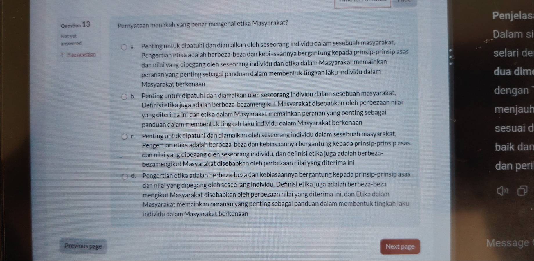 Penjelas
Question 13 Pernyataan manakah yang benar mengenai etika Masyarakat?
Not yet Dalam si
answered
a. Penting untuk dipatuhi dan diamalkan oleh seseorang individu dalam sesebuah masyarakat,
V Flag question Pengertian etika adalah berbeza-beza dan kebiasaannya bergantung kepada prinsip-prinsip asas selari de
dan nilai yang dipegang oleh seseorang individu dan etika dalam Masyarakat memainkan
peranan yang penting sebagai panduan dalam membentuk tingkah laku individu dalam dua dim
Masyarakat berkenaan
b. Penting untuk dipatuhi dan diamalkan oleh seseorang individu dalam sesebuah masyarakat,
dengan
Defnisi etika juga adalah berbeza-bezamengikut Masyarakat disebabkan oleh perbezaan nilai
yang diterima ini dan etika dalam Masyarakat memainkan peranan yang penting sebagai
menjauh
panduan dalam membentuk tingkah laku individu dalam Masyarakat berkenaan
sesuai d
c. Penting untuk dipatuhi dan diamalkan oleh seseorang individu dalam sesebuah masyarakat,
Pengertian etika adalah berbeza-beza dan kebiasaannya bergantung kepada prinsip-prinsip asas baik dan
dan nilai yang dipegang oleh seseorang individu, dan deñnisi etika juga adalah berbeza-
bezamengikut Masyarakat disebabkan oleh perbezaan nilai yang diterima ini dan peri
d. Pengertian etika adalah berbeza-beza dan kebiasaannya bergantung kepada prinsip-prinsip asas
dan nilai yang dipegang oleh seseorang individu, Deńnisi etika juga adalah berbeza-beza
mengikut Masyarakat disebabkan oleh perbezaan nilai yang diterima ini, dan Etika dalam
Masyarakat memainkan peranan yang penting sebagai panduan dalam membentuk tingkah laku
individu dalam Masyarakat berkenaan
Previous page Next page
Message