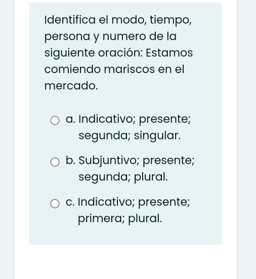 Identifica el modo, tiempo,
persona y numero de la
siguiente oración: Estamos
comiendo mariscos en el
mercado.
a. Indicativo; presente;
segunda; singular.
b. Subjuntivo; presente;
segunda; plural.
c. Indicativo; presente;
primera; plural.