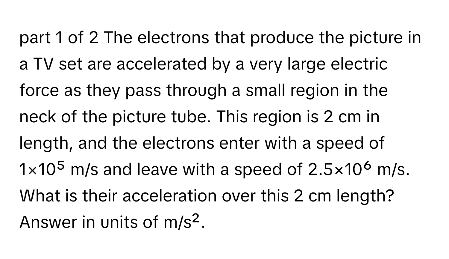 The electrons that produce the picture in a TV set are accelerated by a very large electric force as they pass through a small region in the neck of the picture tube. This region is 2 cm in length, and the electrons enter with a speed of 1×10⁵ m/s and leave with a speed of 2.5×10⁶ m/s. What is their acceleration over this 2 cm length? Answer in units of m/s².