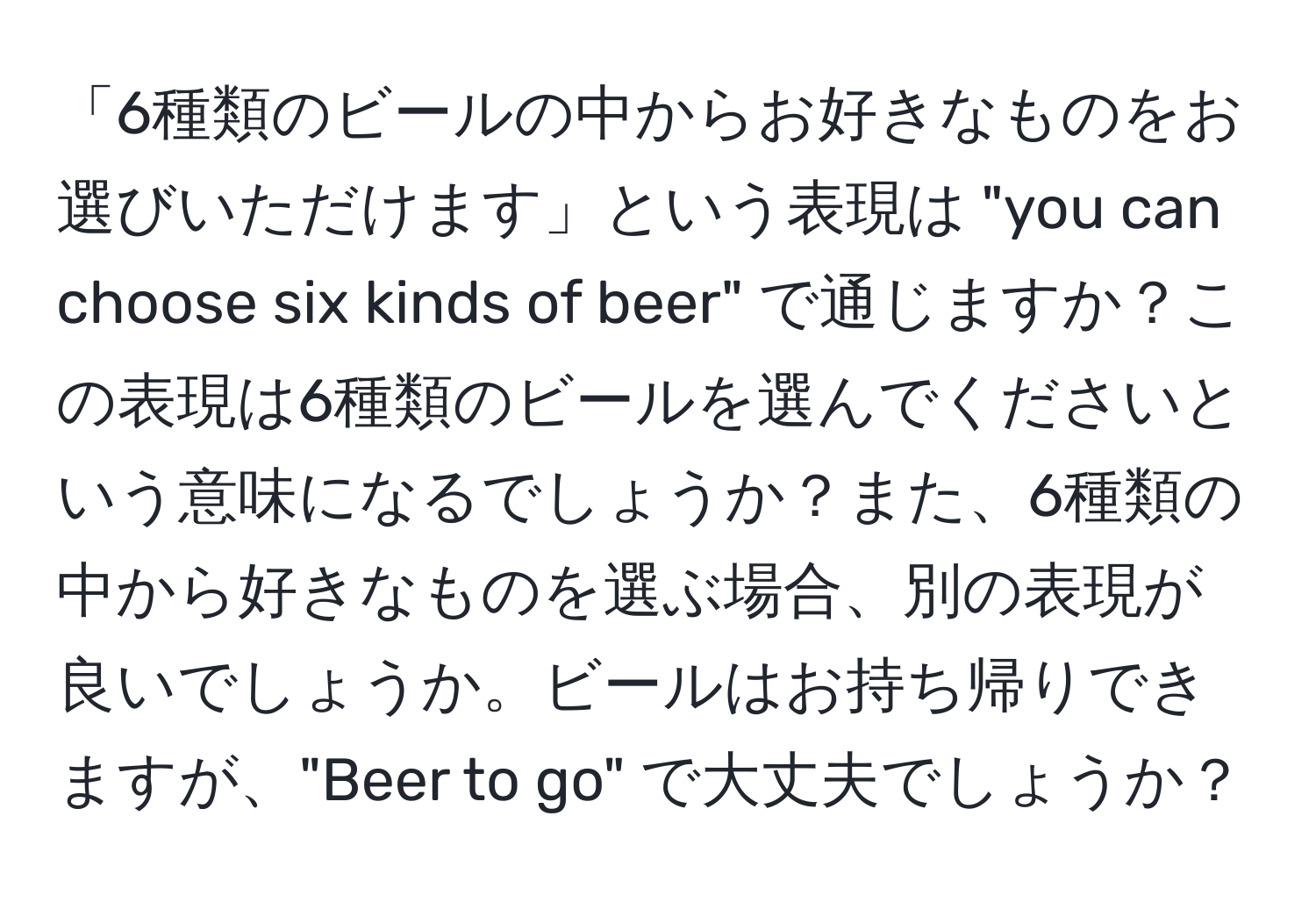 「6種類のビールの中からお好きなものをお選びいただけます」という表現は "you can choose six kinds of beer" で通じますか？この表現は6種類のビールを選んでくださいという意味になるでしょうか？また、6種類の中から好きなものを選ぶ場合、別の表現が良いでしょうか。ビールはお持ち帰りできますが、"Beer to go" で大丈夫でしょうか？