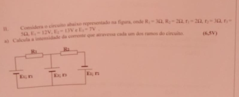 Considera o circuito abaixo representado na figura, onde R_1=3Omega , R_2=2Omega , r_1=2Omega , r_2=3Omega , r_1=
5Omega E_1=12V, E_2=13V e E_3=7V. 
a) Calcula a intensidade da corrente que atravessa cada um dos ramos do circuito. (6,5V)