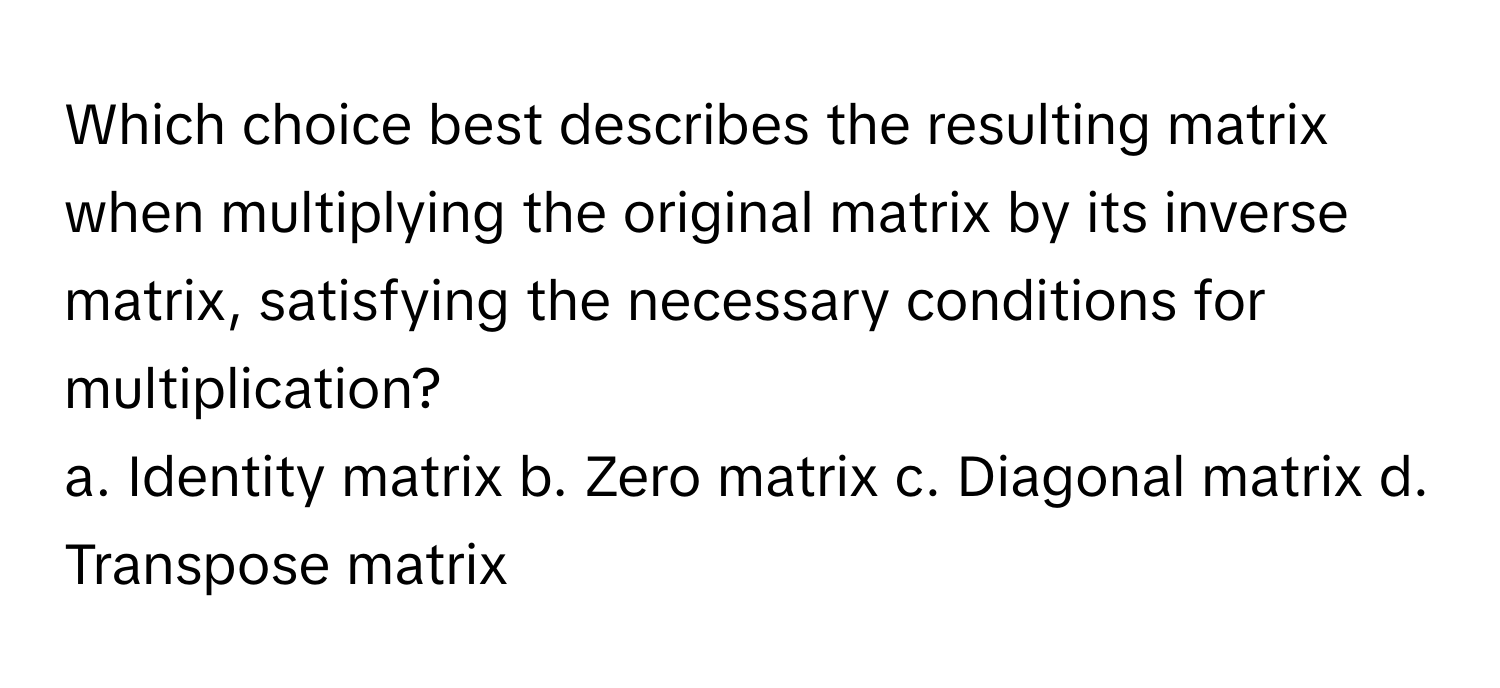 Which choice best describes the resulting matrix when multiplying the original matrix by its inverse matrix, satisfying the necessary conditions for multiplication?

a. Identity matrix  b. Zero matrix  c. Diagonal matrix  d. Transpose matrix